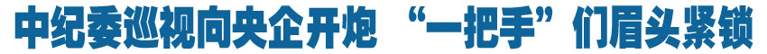 中紀委巡視向央企開炮 &ldquo;一把手&rdquo;們眉頭緊鎖